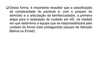  Dessa forma, é importante ressaltar que a classificação
da complexidade do paciente é, com o preparo do
domicílio e a articulação da família/cuidador, a primeira
etapa para a realização do cuidado em AD, na medida
em que determina a equipe que se responsabilizará pelo
cuidado de forma mais protagonista (equipe de Atenção
Básica ou Emad).
 