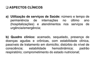  ASPECTOS CLÍNICOS
a) Utilização de serviços de Saúde: número e tempo de
permanência de internações no último ano
(hospitalizações) e atendimentos nos serviços de
urgência/emergência;
b) Quadro clínico: acamado, sequelado, presença de
doenças agudas e crônicas, com estabilidade clínica,
passíveis de tratamento em domicílio; distúrbio do nível de
consciência; estabilidade hemodinâmica; padrão
respiratório; comprometimento do estado nutricional;
 