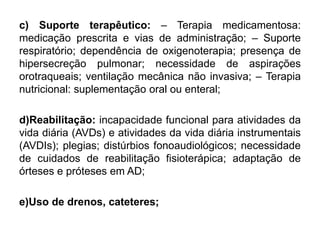 c) Suporte terapêutico: – Terapia medicamentosa:
medicação prescrita e vias de administração; – Suporte
respiratório; dependência de oxigenoterapia; presença de
hipersecreção pulmonar; necessidade de aspirações
orotraqueais; ventilação mecânica não invasiva; – Terapia
nutricional: suplementação oral ou enteral;
d)Reabilitação: incapacidade funcional para atividades da
vida diária (AVDs) e atividades da vida diária instrumentais
(AVDIs); plegias; distúrbios fonoaudiológicos; necessidade
de cuidados de reabilitação fisioterápica; adaptação de
órteses e próteses em AD;
e)Uso de drenos, cateteres;
 