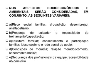  NOS ASPECTOS SOCIOECONÔMICOS E
AMBIENTAIS, SERÃO CONSIDERADAS, EM
CONJUNTO, AS SEGUINTES VARIÁVEIS:
 a)Risco social familiar: drogadição, desemprego,
analfabetismo;
 b)Presença de cuidador e necessidade de
treinamento/capacitação;
 c)Estrutura familiar; consentimento e participação
familiar; idoso sozinho e rede social de apoio;
 d)Condições de moradia; relação morador/cômodo;
saneamento básico;
 e)Segurança dos profissionais da equipe; acessibilidade
ao domicílio
 