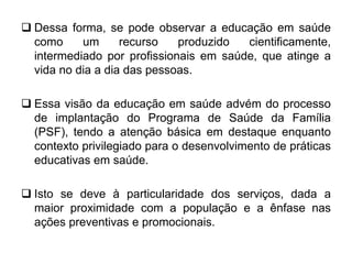  Dessa forma, se pode observar a educação em saúde
como um recurso produzido cientificamente,
intermediado por profissionais em saúde, que atinge a
vida no dia a dia das pessoas.
 Essa visão da educação em saúde advém do processo
de implantação do Programa de Saúde da Família
(PSF), tendo a atenção básica em destaque enquanto
contexto privilegiado para o desenvolvimento de práticas
educativas em saúde.
 Isto se deve à particularidade dos serviços, dada a
maior proximidade com a população e a ênfase nas
ações preventivas e promocionais.
 