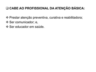  CABE AO PROFISSIONAL DA ATENÇÃO BÁSICA:
 Prestar atenção preventiva, curativa e reabilitadora;
 Ser comunicador; e,
 Ser educador em saúde.
 