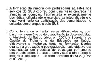  A formação da maioria dos profissionais atuantes nos
serviços do SUS ocorreu com uma visão centrada na
atenção às doenças, fragmentada e excessivamente
biomédica, dificultando o exercício da integralidade e o
desenvolvimento da participação das comunidades no
cuidado, como proposto pelo SUS.
 Como forma de enfrentar essas dificuldades e, com
base nas experiências de capacitação já desenvolvidas,
o Ministério da Saúde criou, em 2003, a Secretaria de
Gestão do Trabalho e da Educação na Saúde,
objetivando a mudança, tanto na formação técnica
quanto na graduação e pós-graduação, cujo objetivo era
desencadear um processo de educação permanente
dos trabalhadores de saúde, com vistas a uma atenção
integral à população e ao fortalecimento do SUS (LIMA
et al., 2010).
 