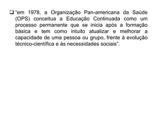  “em 1978, a Organização Pan-americana da Saúde
(OPS) conceitua a Educação Continuada como um
processo permanente que se inicia após a formação
básica e tem como intuito atualizar e melhorar a
capacidade de uma pessoa ou grupo, frente à evolução
técnico-científica e às necessidades sociais”.
 