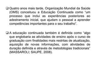  Quatro anos mais tarde, Organização Mundial da Saúde
(OMS) conceituou a Educação Continuada como “um
processo que inclui as experiências posteriores ao
adestramento inicial, que ajudam o pessoal a aprender
competências importantes para o seu trabalho”.
 A educação continuada também é definida como “algo
que englobaria as atividades de ensino após o curso de
graduação com finalidades mais restritas de atualização,
aquisição de novas informações, com atividades de
duração definida e através de metodologias tradicionais”
(MASSAROLI; SAUPE, 2008).
 