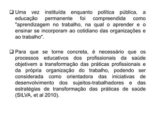  Uma vez instituída enquanto política pública, a
educação permanente foi compreendida como
"aprendizagem no trabalho, na qual o aprender e o
ensinar se incorporam ao cotidiano das organizações e
ao trabalho".
 Para que se torne concreta, é necessário que os
processos educativos dos profissionais da saúde
objetivem a transformação das práticas profissionais e
da própria organização do trabalho, podendo ser
considerada como orientadora das iniciativas de
desenvolvimento dos sujeitos-trabalhadores e das
estratégias de transformação das práticas de saúde
(SILVA, et al 2010).
 
