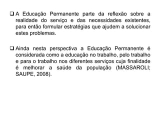  A Educação Permanente parte da reflexão sobre a
realidade do serviço e das necessidades existentes,
para então formular estratégias que ajudem a solucionar
estes problemas.
 Ainda nesta perspectiva a Educação Permanente é
considerada como a educação no trabalho, pelo trabalho
e para o trabalho nos diferentes serviços cuja finalidade
é melhorar a saúde da população (MASSAROLI;
SAUPE, 2008).
 