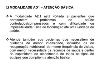  MODALIDADE AD1 – ATENÇÃO BÁSICA:
 A modalidade AD1 está voltada a pacientes que
apresentam problemas de saúde
controlados/compensados e com dificuldade ou
impossibilidade física de locomoção até uma unidade de
saúde.
 Atende também aos pacientes que necessitem de
cuidados de menor intensidade, incluídos os de
recuperação nutricional, de menor frequência de visitas,
com menor necessidade de recursos de saúde e dentro
da capacidade de atendimento de todos os tipos de
equipes que compõem a atenção básica.
 