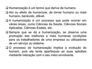  Humanização é um termo que deriva de humano.
 Ato ou efeito de humanizar, de tornar humano ou mais
humano, benévolo, afável.
 A humanização é um processo que pode ocorrer em
várias áreas, como Ciências da Saúde, Ciências Sociais
Aplicadas, Ciências Exatas, etc.
 Sempre que se dá a humanização, se observa uma
promoção das melhores e mais humanas condições
para os trabalhadores de uma empresa ou utilizadores
de um serviço ou sistema.
 O processo de humanização implica a evolução do
homem, pois ele tenta aperfeiçoar as suas aptidões
mediante interação com o seu meio envolvente.
 