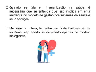 Quando se fala em humanização na saúde, é
necessário que se entenda que isso implica em uma
mudança no modelo de gestão dos sistemas de saúde e
seus serviços,
 Melhorar a interação entre os trabalhadores e os
usuários, não sendo se centrando apenas no modelo
biologicista.
 