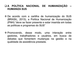  A POLÍTICA NACIONAL DE HUMANIZAÇÃO –
HUMANIZA SUS
 De acordo com a cartilha de humanização do SUS
(BRASIL, 2013), a Política Nacional de Humanização
(PNH) “deve se fazer presente e estar inserida em todas
as políticas e programas do SUS”
 Promovendo, desse modo, uma interação entre
gestores, trabalhadores e usuários, em busca de
debates que fomentem mudanças na gestão e na
qualidade da assistência prestada.
 