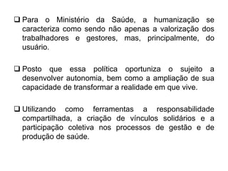  Para o Ministério da Saúde, a humanização se
caracteriza como sendo não apenas a valorização dos
trabalhadores e gestores, mas, principalmente, do
usuário.
 Posto que essa política oportuniza o sujeito a
desenvolver autonomia, bem como a ampliação de sua
capacidade de transformar a realidade em que vive.
 Utilizando como ferramentas a responsabilidade
compartilhada, a criação de vínculos solidários e a
participação coletiva nos processos de gestão e de
produção de saúde.
 