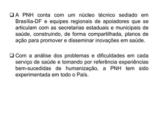  A PNH conta com um núcleo técnico sediado em
Brasília-DF e equipes regionais de apoiadores que se
articulam com as secretarias estaduais e municipais de
saúde, construindo, de forma compartilhada, planos de
ação para promover e disseminar inovações em saúde.
 Com a análise dos problemas e dificuldades em cada
serviço de saúde e tomando por referência experiências
bem-sucedidas de humanização, a PNH tem sido
experimentada em todo o País.
 