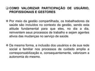  COMO VALORIZAR PARTICIPAÇÃO DE USUÁRIO,
PROFISSIONAIS E GESTORES
 Por meio da gestão compartilhada, os trabalhadores da
saúde são incluídos no contexto da gestão, sendo esta
atitude fundamental para que eles, no dia a dia,
reinventem seus processos de trabalho e sejam agentes
ativos das mudanças no serviço de saúde.
 Da mesma forma, a inclusão dos usuários e de sua rede
social e familiar nos processos de cuidado amplia a
corresponsabilização e, consequentemente, valorizam a
autonomia do mesmo.
 