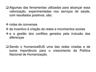  Algumas das ferramentas utilizadas para alcançar essa
valorização, experimentadas nos serviços de saúde,
com resultados positivos, são:
 rodas de conversas
 de incentivo à criação de redes e movimentos sociais
 e a gestão dos conflitos gerados pela inclusão das
diferenças
 Sendo o HumanizaSUS uma das redes criadas e de
suma importância para o crescimento da Política
Nacional de Humanização.
 