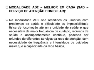  MODALIDADE AD2 – MELHOR EM CASA (SAD –
SERVIÇO DE ATENÇÃO DOMICILIAR):
 Na modalidade AD2 são atendidos os usuários com
problemas de saúde e dificuldade ou impossibilidade
física de locomoção até uma unidade de saúde e que
necessitem de maior frequência de cuidado, recursos de
saúde e acompanhamento contínuo, podendo ser
oriundos de diferentes serviços da rede de atenção, com
necessidade de frequência e intensidade de cuidados
maior que a capacidade da rede básica.
 