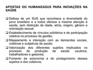 APOSTAS DO HUMANIZASUS PARA INOVAÇÕES NA
SAÚDE
 Defesa de um SUS que reconhece a diversidade do
povo brasileiro e a todos oferece a mesma atenção à
saúde, sem distinção de idade, etnia, origem, gênero e
orientação sexual;
 Estabelecimento de vínculos solidários e de participação
coletiva no processo de gestão;
 Mapeamento e interação com as demandas sociais,
coletivas e subjetivas de saúde;
 Valorização dos diferentes sujeitos implicados no
processo de produção de saúde: usuários,
trabalhadores e gestores;
 Fomento da autonomia e do protagonismo desses
sujeitos e dos coletivos;
 