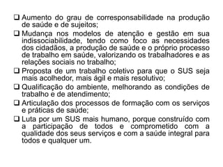  Aumento do grau de corresponsabilidade na produção
de saúde e de sujeitos;
 Mudança nos modelos de atenção e gestão em sua
indissociabilidade, tendo como foco as necessidades
dos cidadãos, a produção de saúde e o próprio processo
de trabalho em saúde, valorizando os trabalhadores e as
relações sociais no trabalho;
 Proposta de um trabalho coletivo para que o SUS seja
mais acolhedor, mais ágil e mais resolutivo;
 Qualificação do ambiente, melhorando as condições de
trabalho e de atendimento;
 Articulação dos processos de formação com os serviços
e práticas de saúde;
 Luta por um SUS mais humano, porque construído com
a participação de todos e comprometido com a
qualidade dos seus serviços e com a saúde integral para
todos e qualquer um.
 