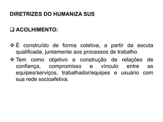 DIRETRIZES DO HUMANIZA SUS
 ACOLHIMENTO:
 É construído de forma coletiva, a partir da escuta
qualificada, juntamente aos processos de trabalho
 Tem como objetivo a construção de relações de
confiança, compromisso e vínculo entre as
equipes/serviços, trabalhador/equipes e usuário com
sua rede socioafetiva.
 