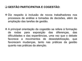  GESTÃO PARTICIPATIVA E COGESTÃO:
 Diz respeito à inclusão de novos trabalhadores nos
processos de análise e tomadas de decisões, além da
ampliação das tarefas de gestão.
 A principal orientação da cogestão se refere à formação
de rodas para exposição das diferenças, das
dificuldades e das experiências, uma vez que o debate
favorece a movimentos de desestabilização, que
favorecem mudanças, tanto nas práticas da gestão
quanto nas práticas da atenção.
 