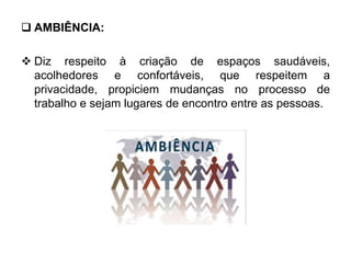  AMBIÊNCIA:
 Diz respeito à criação de espaços saudáveis,
acolhedores e confortáveis, que respeitem a
privacidade, propiciem mudanças no processo de
trabalho e sejam lugares de encontro entre as pessoas.
 
