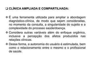  CLÍNICA AMPLIADA E COMPARTILHADA:
 É uma ferramenta utilizada para ampliar a abordagem
diagnóstico-clínica, de modo que sejam consideradas,
no momento da consulta, a singularidade do sujeito e a
complexidade do processo saúde/doença.
 Considera outras variáveis além do enfoque orgânico,
inclusive a percepção dos afetos produzidos nas
relações clínicas.
 Dessa forma, a autonomia do usuário é estimulada, bem
como o relacionamento entre o mesmo e o profissional
de saúde.
 