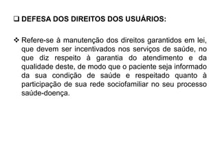  DEFESA DOS DIREITOS DOS USUÁRIOS:
 Refere-se à manutenção dos direitos garantidos em lei,
que devem ser incentivados nos serviços de saúde, no
que diz respeito à garantia do atendimento e da
qualidade deste, de modo que o paciente seja informado
da sua condição de saúde e respeitado quanto à
participação de sua rede sociofamiliar no seu processo
saúde-doença.
 