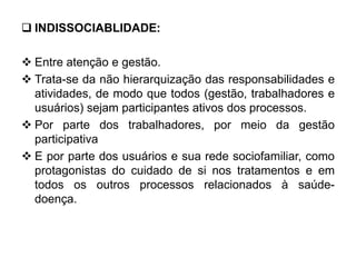  INDISSOCIABLIDADE:
 Entre atenção e gestão.
 Trata-se da não hierarquização das responsabilidades e
atividades, de modo que todos (gestão, trabalhadores e
usuários) sejam participantes ativos dos processos.
 Por parte dos trabalhadores, por meio da gestão
participativa
 E por parte dos usuários e sua rede sociofamiliar, como
protagonistas do cuidado de si nos tratamentos e em
todos os outros processos relacionados à saúde-
doença.
 
