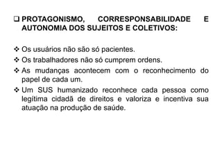  PROTAGONISMO, CORRESPONSABILIDADE E
AUTONOMIA DOS SUJEITOS E COLETIVOS:
 Os usuários não são só pacientes.
 Os trabalhadores não só cumprem ordens.
 As mudanças acontecem com o reconhecimento do
papel de cada um.
 Um SUS humanizado reconhece cada pessoa como
legítima cidadã de direitos e valoriza e incentiva sua
atuação na produção de saúde.
 
