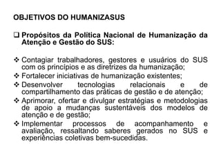 OBJETIVOS DO HUMANIZASUS
 Propósitos da Política Nacional de Humanização da
Atenção e Gestão do SUS:
 Contagiar trabalhadores, gestores e usuários do SUS
com os princípios e as diretrizes da humanização;
 Fortalecer iniciativas de humanização existentes;
 Desenvolver tecnologias relacionais e de
compartilhamento das práticas de gestão e de atenção;
 Aprimorar, ofertar e divulgar estratégias e metodologias
de apoio a mudanças sustentáveis dos modelos de
atenção e de gestão;
 Implementar processos de acompanhamento e
avaliação, ressaltando saberes gerados no SUS e
experiências coletivas bem-sucedidas.
 