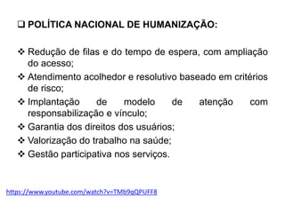  POLÍTICA NACIONAL DE HUMANIZAÇÃO:
 Redução de filas e do tempo de espera, com ampliação
do acesso;
 Atendimento acolhedor e resolutivo baseado em critérios
de risco;
 Implantação de modelo de atenção com
responsabilização e vínculo;
 Garantia dos direitos dos usuários;
 Valorização do trabalho na saúde;
 Gestão participativa nos serviços.
https://www.youtube.com/watch?v=TMb9qQPUFF8
 