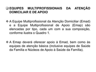  EQUIPES MULTIPROFISSIONAIS DA ATENÇÃO
DOMICILIAR E DE APOIO
 A Equipe Multiprofissional da Atenção Domiciliar (Emad)
e a Equipe Multiprofissional de Apoio (Emap) são
elencadas por tipo, cada um com a sua composição,
conforme ilustra o Quadro 1.
 A Emap deverá oferecer apoio à Emad, bem como às
equipes de atenção básica (inclusive equipes de Saúde
da Família e Núcleos de Apoio à Saúde da Família).
 