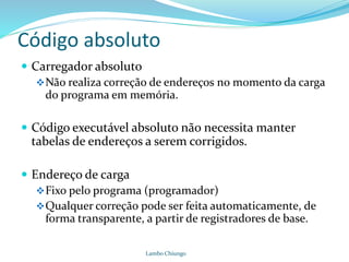 Código absoluto
 Carregador absoluto
Não realiza correção de endereços no momento da carga
do programa em memória.
 Código executável absoluto não necessita manter
tabelas de endereços a serem corrigidos.
 Endereço de carga
Fixo pelo programa (programador)
Qualquer correção pode ser feita automaticamente, de
forma transparente, a partir de registradores de base.
Lambo Chiungo
 