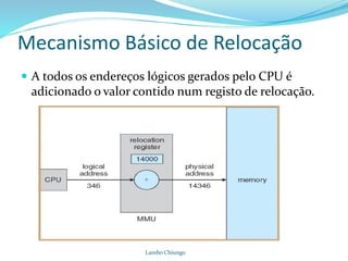 Mecanismo Básico de Relocação
 A todos os endereços lógicos gerados pelo CPU é
adicionado o valor contido num registo de relocação.
Lambo Chiungo
 
