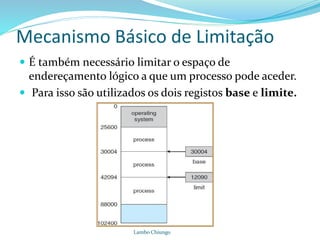 Mecanismo Básico de Limitação
 É também necessário limitar o espaço de
endereçamento lógico a que um processo pode aceder.
 Para isso são utilizados os dois registos base e limite.
Lambo Chiungo
 