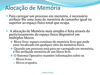 Alocação de Memória
 Para carregar um processo em memória, é necessário
atribuir-lhe uma zona de memória de tamanho igual ou
superior ao espaço físico total que ocupa.
 A alocação de Memória mais simples é feita através do
particionamento do espaço físico disponível em
múltiplos blocos
 Bloco livre: espaço contínuo de memória livre que pode
estar localizado em qualquer sítio da memória física.
 Quando um processo está para ser carregado em memória,
é-lhe atribuída memória de um bloco livre.
 O Sistema Operativo mantém informações sobre os
 Blocos livres.
 Blocos ocupados.
Lambo Chiungo
 