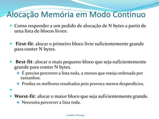 Alocação Memória em Modo Contínuo
 Como responder a um pedido de alocação de N bytes a partirde
uma lista de blocos livres:
 First-fit: alocar o primeiro bloco livre suficientemente grande
para conter N bytes.
 Best-fit: alocar o mais pequeno bloco que seja suficientemente
grande para conter N bytes.
 É preciso percorrer a lista toda, a menos que esteja ordenada por
tamanhos.
 Produz os melhores resultados pois provoca menos desperdícios.

 Worst-fit: alocar o maior bloco que seja suficientemente grande.
 Necessita percorrer a lista toda.
Lambo Chiungo
 