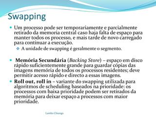 Swapping
 Um processo pode ser temporariamente e parcialmente
retirado da memoria central caso haja falta de espaço para
manter todos os processo, e mais tarde de novo carregado
para continuar a execução.
 A unidade de swapping é geralmente o segmento.
 Memória Secundária (Backing Store) – espaço em disco
rápido suficientemente grande para guardar cópias das
imagens memória de todos os processos residentes; deve
permitir acesso rápido e directo a essas imagens.
 Roll out, roll in – variante do swapping utilizada para
algoritmos de scheduling baseados na prioridade: os
processos com baixa prioridade podem ser retirados da
memória para deixar espaço a processos com maior
prioridade.
Lambo Chiungo
 