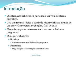 Introdução
 O sistema de ficheiros é a parte mais vísivel do sistema
operativo.
 Cria um recurso lógico a partir de recursos físicos através de
uma interface coerente e simples, fácil de usar.
 Mecanismo para armazenamento e acesso a dados e a
programas.
 Duas partes básicas:
Ficheiros
 Armazenamento de dados e de programas
Directórios
 Organização e informações sobre ficheiros
Lambo Chiungo
 