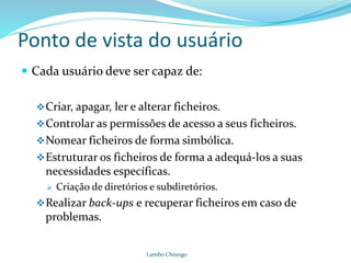 Ponto de vista do usuário
 Cada usuário deve ser capaz de:
Criar, apagar, ler e alterar ficheiros.
Controlar as permissões de acesso a seus ficheiros.
Nomear ficheiros de forma simbólica.
Estruturar os ficheiros de forma a adequá-los a suas
necessidades específicas.
 Criação de diretórios e subdiretórios.
Realizar back-ups e recuperar ficheiros em caso de
problemas.
Lambo Chiungo
 