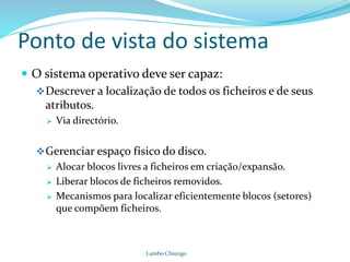 Ponto de vista do sistema
 O sistema operativo deve ser capaz:
Descrever a localização de todos os ficheiros e de seus
atributos.
 Via directório.
Gerenciar espaço físico do disco.
 Alocar blocos livres a ficheiros em criação/expansão.
 Liberar blocos de ficheiros removidos.
 Mecanismos para localizar eficientemente blocos (setores)
que compõem ficheiros.
Lambo Chiungo
 