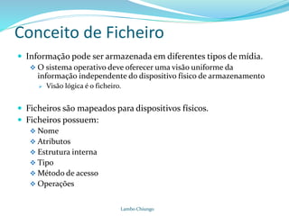 Conceito de Ficheiro
 Informação pode ser armazenada em diferentes tipos de mídia.
 O sistema operativo deve oferecer uma visão uniforme da
informação independente do dispositivo físico de armazenamento
 Visão lógica é o ficheiro.
 Ficheiros são mapeados para dispositivos físicos.
 Ficheiros possuem:
 Nome
 Atributos
 Estrutura interna
 Tipo
 Método de acesso
 Operações
Lambo Chiungo
 