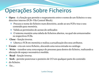 Operações Sobre Ficheiros
 Open - é a função que permite o mapeamento entre o nome de um ficheiro e o seu
descritor interno (FCB= File Control Block).
 Procura o nome do ficheiro num directório, acede ao seu FCB e traz o seu
conteúdo para memória.
 Valida as permissões de acesso do utilizador.
 O sistema mantém uma tabela de ficheiros abertos, na qual são armazenados
os respectivos FCBs.
 Close - função inversa.
 Liberta o FCB em memória e realiza a actualização dos seus atributos.
 Create - cria um novo ficheiro, alocando uma nova entrada no catálogo
 Write - transfere uma zona espaço do processo para dentro do ficheiro, realizando a
alocação de espaço necessária à medida.
 Read - função inversa.
 Seek - permite posicionar o ponteiro de I/O em qualquer parte do conteúdo
 do ficheiro.
 Etc…
Lambo Chiungo
 