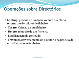 Operações sobre Directórios
 Lookup: procura de um ficheiro num directório,
retorna um descriptor de ficheiro.
 Create: Criação de um ficheiro.
 Delete: remoção de um ficheiro.
 List: listagem do conteúdo.
 Traverse: atravessamento do directório na procura de
um nó situado mais abaixo.
Lambo Chiungo
 