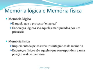 Memória lógica e Memória física
 Memória lógica
É aquela que o processo “enxerga”
Endereços lógicos são aqueles manipulados por um
processo
 Memória física
Implementada pelos circuitos integrados de memória
Endereços físicos são aqueles que correspondem a uma
posição real de memória
Lambo Chiungo
 