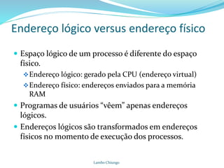 Endereço lógico versus endereço físico
 Espaço lógico de um processo é diferente do espaço
físico.
Endereço lógico: gerado pela CPU (endereço virtual)
Endereço físico: endereços enviados para a memória
RAM
 Programas de usuários “vêem” apenas endereços
lógicos.
 Endereços lógicos são transformados em endereços
físicos no momento de execução dos processos.
Lambo Chiungo
 