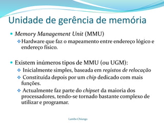 Unidade de gerência de memória
Lambo Chiungo
 Memory Management Unit (MMU)
Hardware que faz o mapeamento entre endereço lógico e
endereço físico.
 Existem inúmeros tipos de MMU (ou UGM):
 Inicialmente simples, baseada em registos de relocação
 Constituída depois por um chip dedicado com mais
funções.
 Actualmente faz parte do chipset da maioria dos
processadores, tendo-se tornado bastante complexo de
utilizar e programar.
 