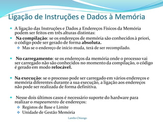 Ligação de Instruções e Dados à Memória
Lambo Chiungo
 A ligação das Instruções e Dados a Endereços Físicos da Memória
podem ser feitos em três alturas distintas:
 Na compilação: se os endereços de memória são conhecidos à priori,
o código pode ser gerado de forma absoluta.
 Mas se o endereço de início muda, terá de ser recompilado.
 No carregamento: se os endereços da memória onde o processo vai
ser carregado não são conhecidos no momentoda compilação, o código
é gerado em modo relocável.
 Na execução: se o processo pode ser carregado em vários endereços e
memória diferentes durante a sua execução, a ligação aos endereços
não pode ser realizada de forma definitiva.
 Nesse dois últimos casos é necessário suporte do hardware para
realizar o mapeamento de endereços:
 Registos de Base e Limite
 Unidade de Gestão Memória
 