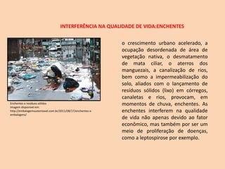 INTERFERÊNCIA NA QUALIDADE DE VIDA:ENCHENTES
o crescimento urbano acelerado, a
ocupação desordenada de área de
vegetação nativa, o desmatamento
de mata ciliar, o aterros dos
manguezais, a canalização de rios,
bem como a impermeabilização do
solo, aliados com o lançamento de
resíduos sólidos (lixo) em córregos,
canaletas e rios, provocam, em
momentos de chuva, enchentes. As
enchentes interferem na qualidade
de vida não apenas devido ao fator
econômico, mas também por ser um
meio de proliferação de doenças,
como a leptospirose por exemplo.
Enchentes e resíduos sólidos
Imagem disponível em:
http://embalagemsustentavel.com.br/2011/08/17/enchentes-x-
embalagens/
 