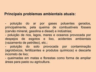 Principais problemas ambientais atuais:
- poluição do ar por gases poluentes gerados,
principalmente, pela queima de combustíveis fósseis
(carvão mineral, gasolina e diesel) e indústrias;
- poluição de rios, lagos, mares e oceanos provocada por
despejos de esgotos e lixo, acidentes ambientais
(vazamento de petróleo), etc.;
- poluição do solo provocada por contaminação
(agrotóxicos, fertilizantes e produtos químicos) e descarte
incorreto de lixo;
- queimadas em matas e florestas como forma de ampliar
áreas para pasto ou agricultura.
 